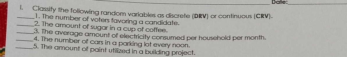 Date:_ 
_I. Classify the following random variables as discrete (DRV) or continuous (CRV). 
1. The number of voters favoring a candidate. 
_2. The amount of sugar in a cup of coffee. 
_3. The average amount of electricity consumed per household per month. 
_4. The number of cars in a parking lot every noon. 
_5. The amount of paint utilized in a building project.