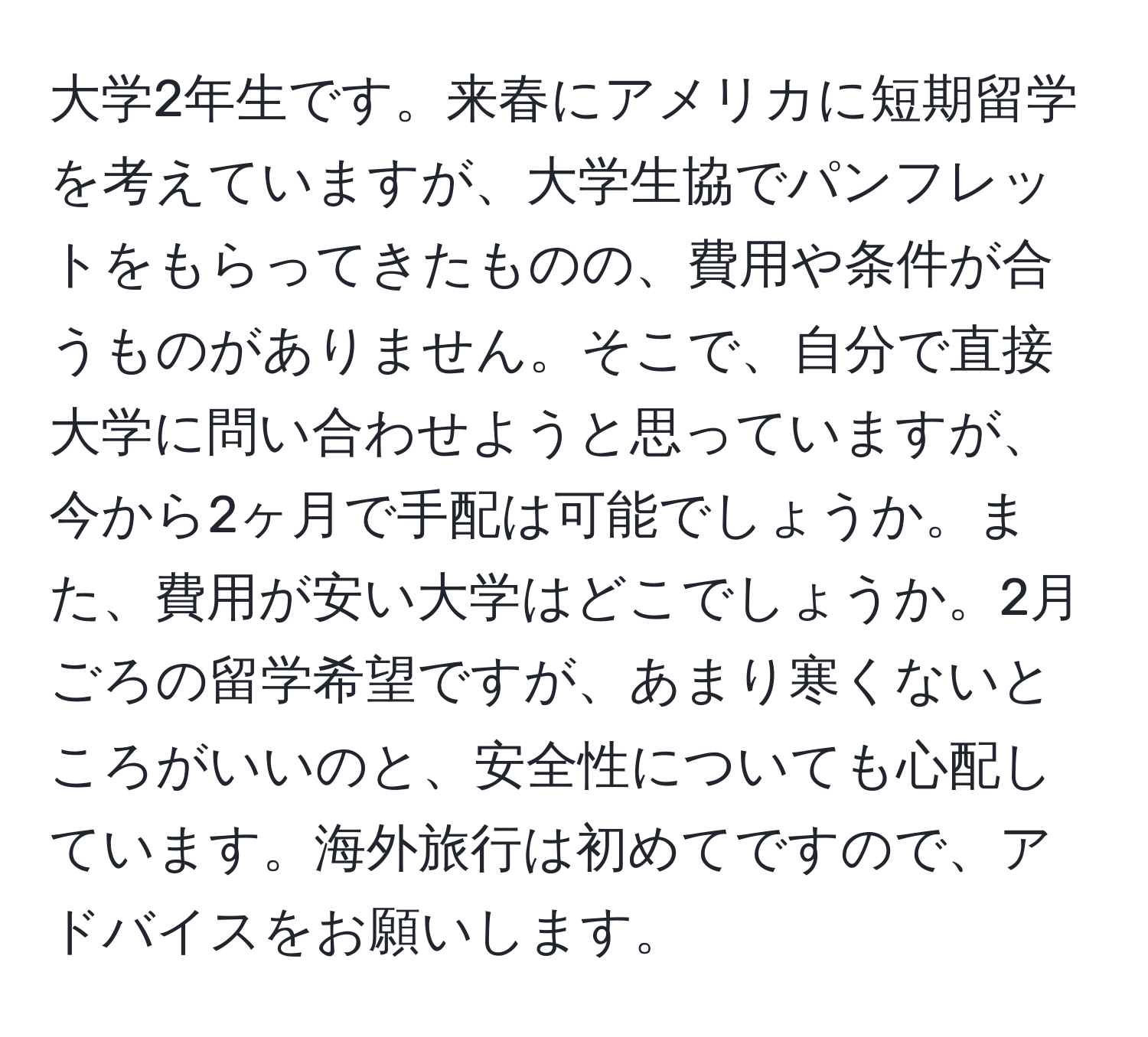 大学2年生です。来春にアメリカに短期留学を考えていますが、大学生協でパンフレットをもらってきたものの、費用や条件が合うものがありません。そこで、自分で直接大学に問い合わせようと思っていますが、今から2ヶ月で手配は可能でしょうか。また、費用が安い大学はどこでしょうか。2月ごろの留学希望ですが、あまり寒くないところがいいのと、安全性についても心配しています。海外旅行は初めてですので、アドバイスをお願いします。