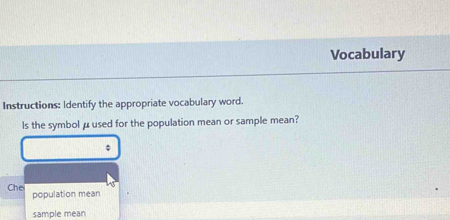 Vocabulary 
Instructions: Identify the appropriate vocabulary word. 
ls the symbol μused for the population mean or sample mean? 
Che 
population mean 
sample mean