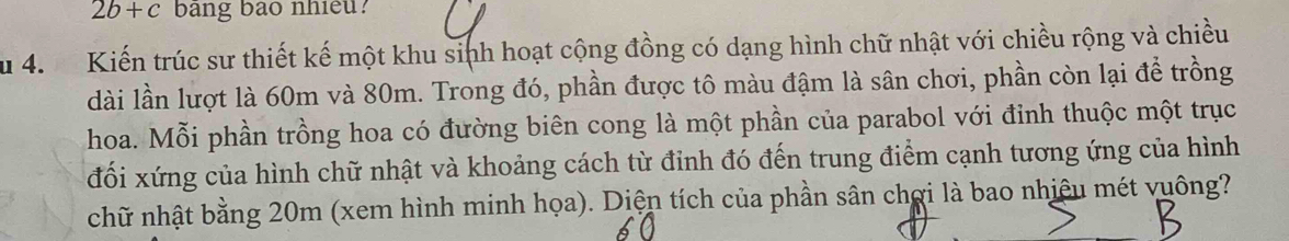 2b+c bang bao nhieu? 
Su 4. Kiến trúc sư thiết kế một khu sinh hoạt cộng đồng có dạng hình chữ nhật với chiều rộng và chiều 
dài lần lượt là 60m và 80m. Trong đó, phần được tô màu đậm là sân chơi, phần còn lại để trồng 
hoa. Mỗi phần trồng hoa có đường biên cong là một phần của parabol với đỉnh thuộc một trục 
đối xứng của hình chữ nhật và khoảng cách từ đỉnh đó đến trung điểm cạnh tương ứng của hình 
chữ nhật bằng 20m (xem hình minh họa). Diện tích của phần sân chợi là bao nhiệu mét vuông?