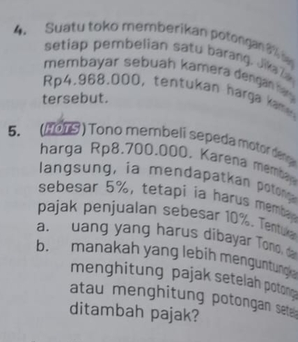 Suatu toko memberikan potongan 3
setiap pembelian satu barang. Jikala 
membayar sebuah kamera denganhy
Rp4.968.000, tentukan harga kame 
tersebut. 
5. (2019 ) Tono membeli sepeda motor de g 
harga Rp8.700.000. Karena membn 
langsung, ia mendapatkan poton 
sebesar 5%, tetapi ia harus memba 
pajak penjualan sebesar 10%. Tentuka 
a. uang yang harus dibayar Tono, da 
b. manakah yang lebih menguntung 
menghitung pajak setelah potong 
atau menghitung potongan seta 
ditambah pajak?