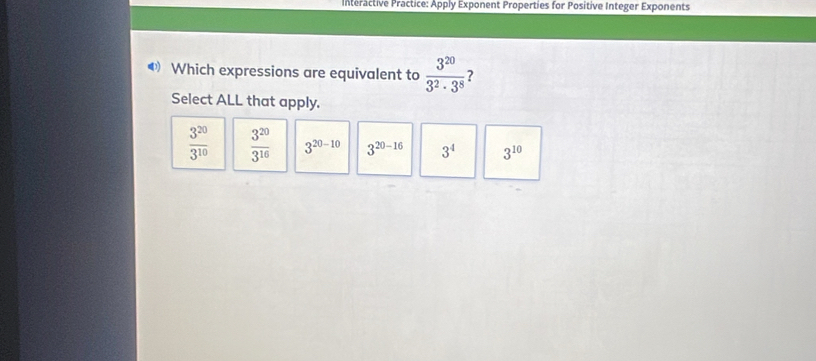 Interactive Practice: Apply Exponent Properties for Positive Integer Exponents
❸ Which expressions are equivalent to  3^(20)/3^2· 3^8  ?
Select ALL that apply.
 3^(20)/3^(10)   3^(20)/3^(16)  3^(20-10) 3^(20-16) 3^4 3^(10)