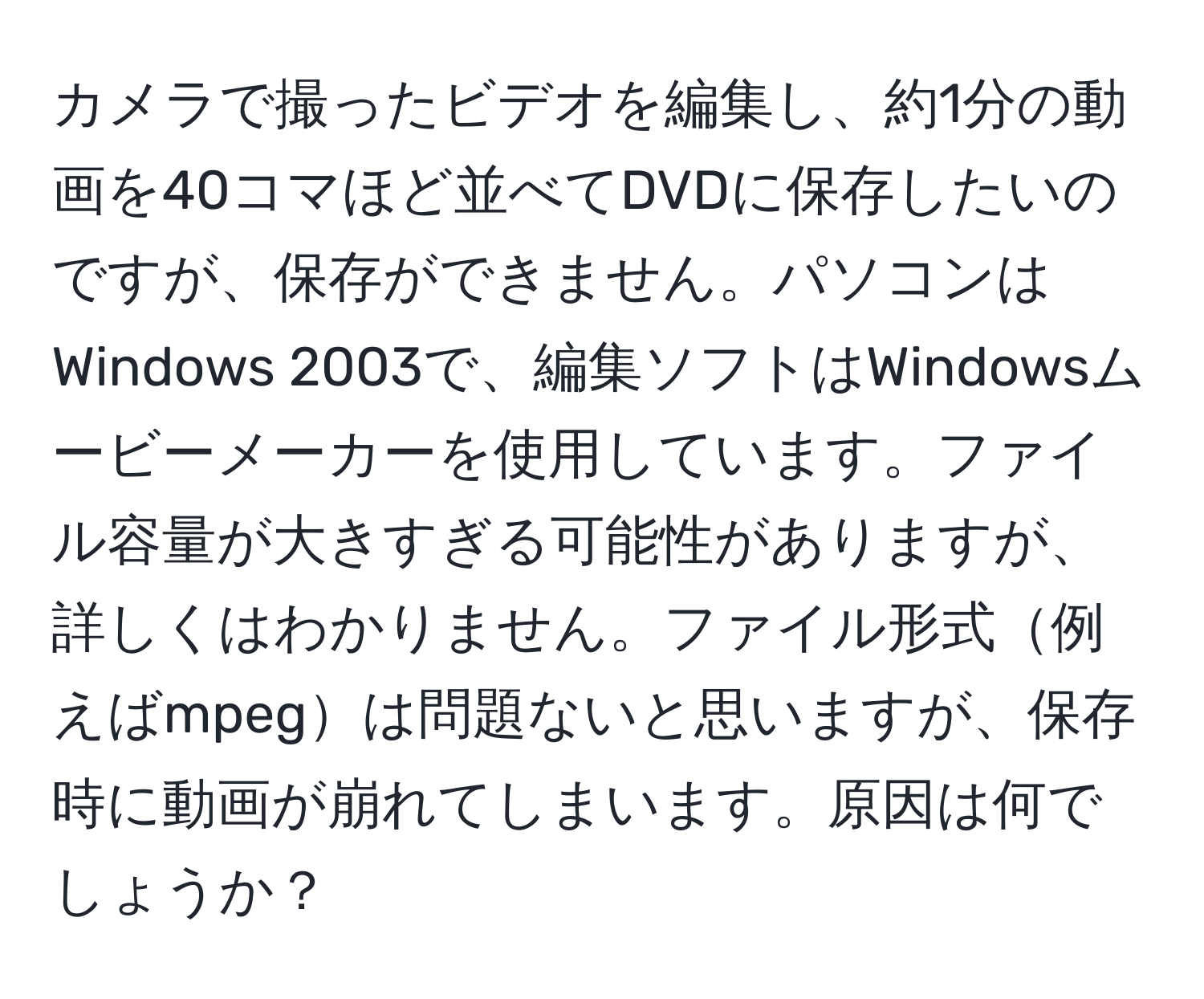 カメラで撮ったビデオを編集し、約1分の動画を40コマほど並べてDVDに保存したいのですが、保存ができません。パソコンはWindows 2003で、編集ソフトはWindowsムービーメーカーを使用しています。ファイル容量が大きすぎる可能性がありますが、詳しくはわかりません。ファイル形式例えばmpegは問題ないと思いますが、保存時に動画が崩れてしまいます。原因は何でしょうか？