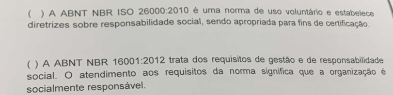 ( ) A ABNT NBR ISO 26000:2010 é uma norma de uso voluntário e estabelece 
diretrizes sobre responsabilidade social, sendo apropriada para fins de certificação. 
( ) A ABNT NBR 16 001:2012 trata dos requisitos de gestão e de responsabilidade 
social. O atendimento aos requisitos da norma significa que a organização é 
socialmente responsável.