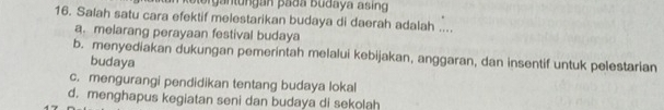 ergan tungan pada budaya asin
16. Salah satu cara efektif melestarikan budaya di daerah adalah ....
a. melarang perayaan festival budaya
b. menyediakan dukungan pemerintah melalui kebijakan, anggaran, dan insentif untuk pelestarian
budaya
c. mengurangi pendidikan tentang budaya lokal
d. menghapus kegiatan seni dan budaya di sekolah