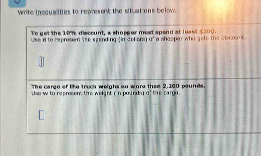 Write inequalities to represent the situations below. 
To get the 10% discount, a shopper must spend at least $200. 
Use d to represent the spending (in dollars) of a shopper who gets the discount. 
The cargo of the truck weighs no more than 2,200 pounds. 
Use w to represent the weight (in pounds) of the cargo.