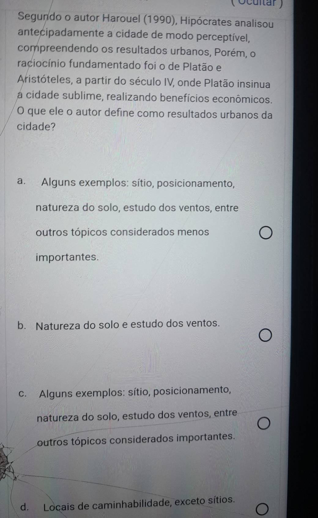 ( Ocultar )
Segundo o autor Harouel (1990), Hipócrates analisou
antecipadamente a cidade de modo perceptível,
compreendendo os resultados urbanos, Porém, o
raciocínio fundamentado foi o de Platão e
Aristóteles, a partir do século IV, onde Platão insinua
a cidade sublime, realizando benefícios econômicos.
O que ele o autor define como resultados urbanos da
cidade?
a. Alguns exemplos: sítio, posicionamento,
natureza do solo, estudo dos ventos, entre
outros tópicos considerados menos
importantes.
b. Natureza do solo e estudo dos ventos.
c. Alguns exemplos: sítio, posicionamento,
natureza do solo, estudo dos ventos, entre
outros tópicos considerados importantes.
d. Locais de caminhabilidade, exceto sítios.