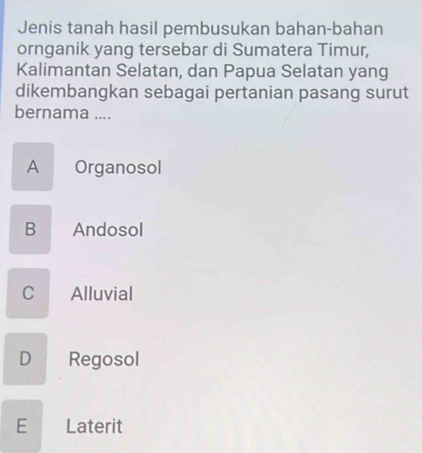 Jenis tanah hasil pembusukan bahan-bahan
ornganik yang tersebar di Sumatera Timur,
Kalimantan Selatan, dan Papua Selatan yang
dikembangkan sebagai pertanian pasang surut
bernama ....
A Organosol
B Andosol
C Alluvial
D Regosol
E Laterit