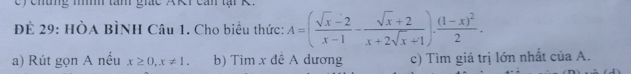 ) chung níh tan giác AKr can tại R. 
ĐÊ 29: HÒA BÌNH Câu 1. Cho biểu thức: A=( (sqrt(x)-2)/x-1 - (sqrt(x)+2)/x+2sqrt(x)+1 ).frac (1-x)^22. 
a) Rút gọn A nếu x≥ 0, x!= 1. b) Tìm x đề A dương c) Tìm giá trị lớn nhất của A.