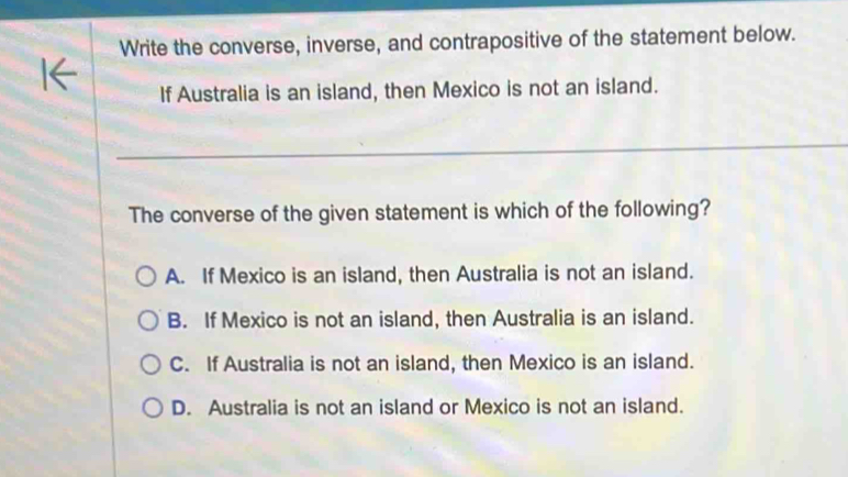 Write the converse, inverse, and contrapositive of the statement below.
If Australia is an island, then Mexico is not an island.
The converse of the given statement is which of the following?
A. If Mexico is an island, then Australia is not an island.
B. If Mexico is not an island, then Australia is an island.
C. If Australia is not an island, then Mexico is an island.
D. Australia is not an island or Mexico is not an island.