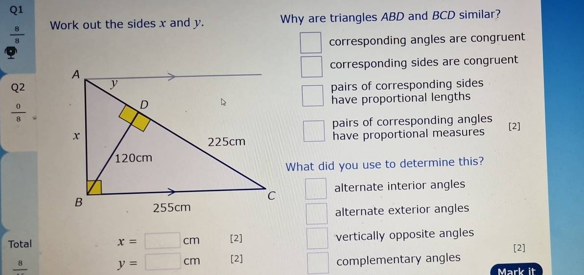  8/8  Work out the sides x and y. Why are triangles ABD and BCD similar?
corresponding angles are congruent
corresponding sides are congruent
Q2pairs of corresponding sides
 0/8 
have proportional lengths
pairs of corresponding angles
have proportional measures [2]
What did you use to determine this?
alternate interior angles
alternate exterior angles
Total [2] vertically opposite angles
x=□ cm
[2]
y=□ cm [2] complementary angles
frac 8 Mark it