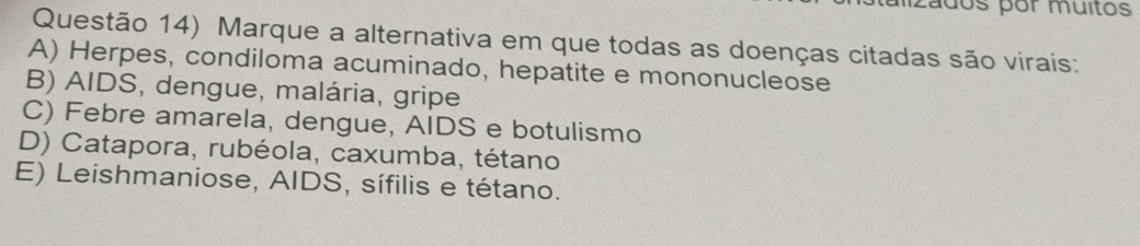 Zados por muitos
Questão 14) Marque a alternativa em que todas as doenças citadas são virais:
A) Herpes, condiloma acuminado, hepatite e mononucleose
B) AIDS, dengue, malária, gripe
C) Febre amarela, dengue, AIDS e botulismo
D) Catapora, rubéola, caxumba, tétano
E) Leishmaniose, AIDS, sífilis e tétano.