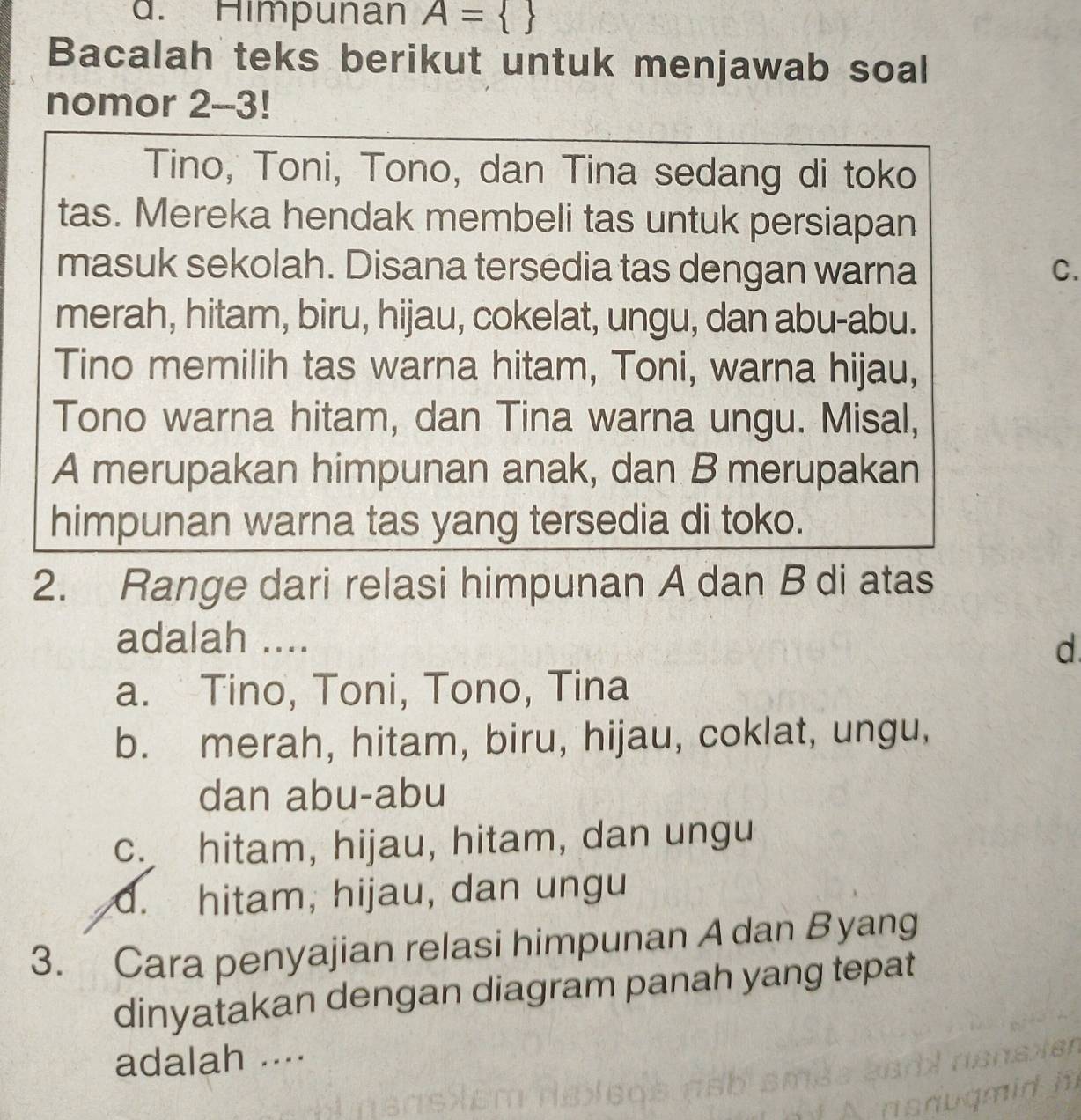 Himpunan A= 
Bacalah teks berikut untuk menjawab soal
nomor 2-3!
Tino, Toni, Tono, dan Tina sedang di toko
tas. Mereka hendak membeli tas untuk persiapan
masuk sekolah. Disana tersedia tas dengan warna C.
merah, hitam, biru, hijau, cokelat, ungu, dan abu-abu.
Tino memilih tas warna hitam, Toni, warna hijau,
Tono warna hitam, dan Tina warna ungu. Misal,
A merupakan himpunan anak, dan B merupakan
himpunan warna tas yang tersedia di toko.
2. Range dari relasi himpunan A dan B di atas
adalah ....
d
a. Tino, Toni, Tono, Tina
b. merah, hitam, biru, hijau, coklat, ungu,
dan abu-abu
c. hitam, hijau, hitam, dan ungu
d. hitam, hijau, dan ungu
3. Cara penyajian relasi himpunan Adan Byang
dinyatakan dengan diagram panah yang tepat
adalah ....