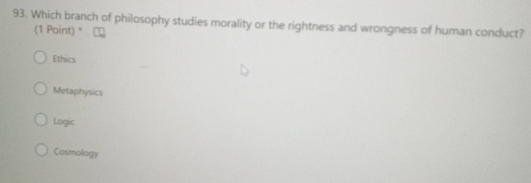 Which branch of philosophy studies morality or the rightness and wrongness of human conduct?
(1 Point) *
Ethics
Metaphysics
Logic
Cosmology