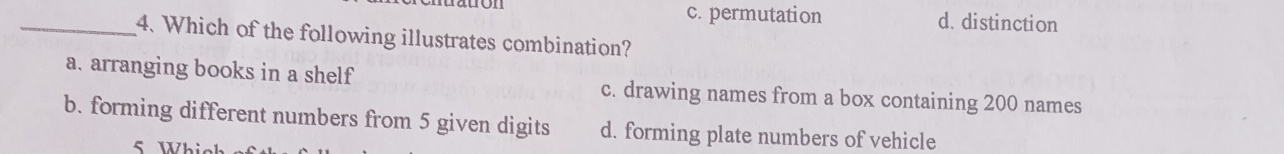 c. permutation d. distinction
_4. Which of the following illustrates combination?
a. arranging books in a shelf c. drawing names from a box containing 200 names
b. forming different numbers from 5 given digits d. forming plate numbers of vehicle
5 Whis