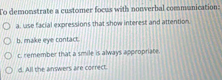 To demonstrate a customer focus with nonverbal communication:
a. use facial expressions that show interest and attention.
b. make eye contact.
c. remember that a smile is always appropriate.
d. All the answers are correct.