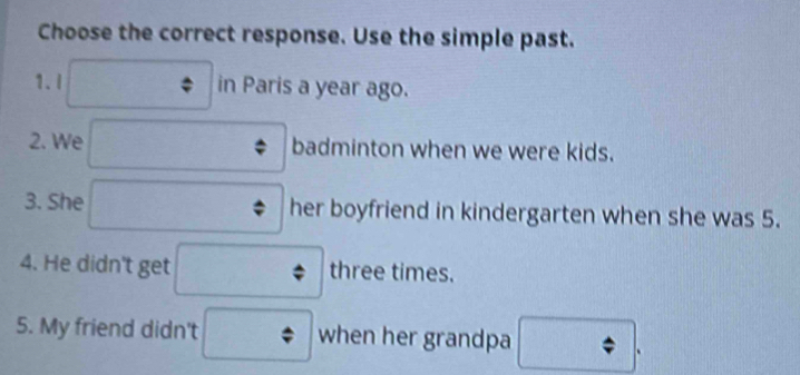 Choose the correct response. Use the simple past. 
1. I in Paris a year ago. 
2. We badminton when we were kids. 
3. She her boyfriend in kindergarten when she was 5. 
4. He didn't get three times. 
5. My friend didn't when her grandpa 
.