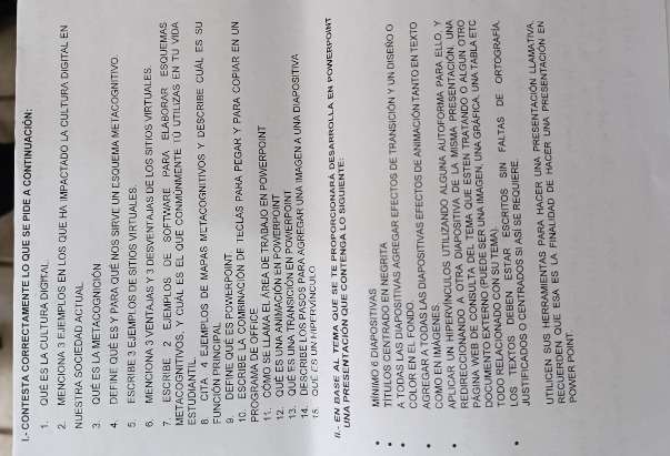 CONTESTA CORRECTAMENTE LO qUE SE PIDE a CONTINUACiÓn:
1. QUÉ ES La CULTURA DIGITAL
2. MENCIONA 3 EJEMPLOS EN LOS QUE HA IMPACTADO LA CULTURA DIGITAL EN
NUESTRA SOCIEDAD ACTUAL
3. QUÉ ES LA MEtACoGnICIÓn
4. Define qUé ES y PARA qué nOS SiRve un Esquema MetAcoGnitivo.
5. ESCRIBE 3 EJEMPLOS DE SITIOS VIRTUALES.
6. MENCIONA 3 VENTAJAS Y 3 DESVENTA.IAS DE LOS SITIOS VIRTUALES.
7. Escribe 2 EjemploS dE Software PaRa ElaboraR Esquemas
metacognitivos, y cuál es el que conmúnmente tú utilizas en tu vida
ESTUDIANTIL.
8. CITA 4 EjEmpLOS de MapAs MetAcognitivoS y DEscrIBE CUáL eS su
Función Principal
9. DEfine Qué es PoWErpOint.
10. EScribE La combinación de tecLas Para pegar y para copiar en un
PROGRAMA DE OFFICE
11.  ómo se llama el área de trabajo en powerpoint
12. QUE ES Una AniMACióN En POWerpOint
13. QUE eS una transición en poWerpoint
14. DESCRIBE LOS PASOS PARA AGREGAR UNA IMAGEN A UNA DIAPOSITIVA
15. QUÉ ES UnN HIPERVíNCUlo
II.- En Base al tema que se te proporcionará desarrolla en powerpoint
UNA PRESEnTacióN que ConTENGA lO SIgUiEnte:
MínIMO 6 DIAPOSITIVAS
TÍTULOS CENTRADo En NEGRITa
A TODAS LAS DIAPOSITIVAS AGREGAR EFECTOS DE TRANSICIÓN y uN DISEÑO O
COLOR EN EL FONDO.
AGREGAR A TODAS LAS DIAPOSITIVAS EFECTOS DE ANIMACIÓN TANTO EN TEXTO
COMO EN IMÁGENES.
aplicar un hipervínculos utilizando alguna autoforma para ello, y
Redireccionando a otra diapositiva de la misma presentación, una
Página web de consulta del tema que esten tratando o algun otro
DoCumeNto EXteRNo (Puede ser una iMAgen, una Gráfica, una TAbla EtC
TODO RELACIONADO CON SU TEMA)
LOS TEXTOS DEBEN ESTAR ESCRITOS SIN FALTAS DE ORTOGRAFÍA
JUSTIFICADOS O CENTRADOS SI ASÍ SE REQUIERE.
Utilicen sus herramientas para hacer una presentación llamativa.
Recuerden que esa es la finalidad de hacer una presentación en
POWER POINT.