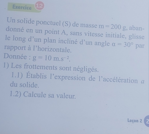 Un solide ponctuel (S) de masse m=200g , aban- 
donné en un point A, sans vitesse initiale, glisse 
le long d’un plan incliné d’un angle alpha =30°
rapport à l’horizontale. par 
Donnée : g=10m.s^(-2). 
1) Les frottements sont négligés. 
1.1) Établis l'expression de l'accélération a 
du solide. 
1.2) Calcule sa valeur. 
Leçon 2 (2