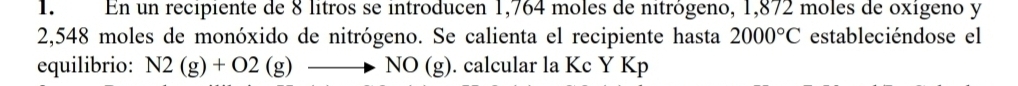 En un recipiente de 8 lítros se introducen 1,764 moles de nitrógeno, 1,872 moles de oxígeno y
2,548 moles de monóxido de nitrógeno. Se calienta el recipiente hasta 2000°C estableciéndose el 
equilibrio: N2(g)+O2(g)to NO(g). calcular la Kc Y Kp