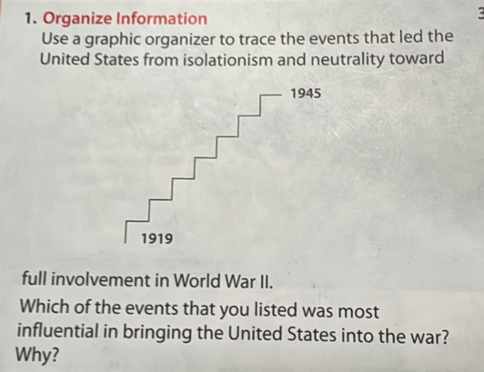 Organize Information 
: 
Use a graphic organizer to trace the events that led the 
United States from isolationism and neutrality toward 
full involvement in World War II. 
Which of the events that you listed was most 
influential in bringing the United States into the war? 
Why?