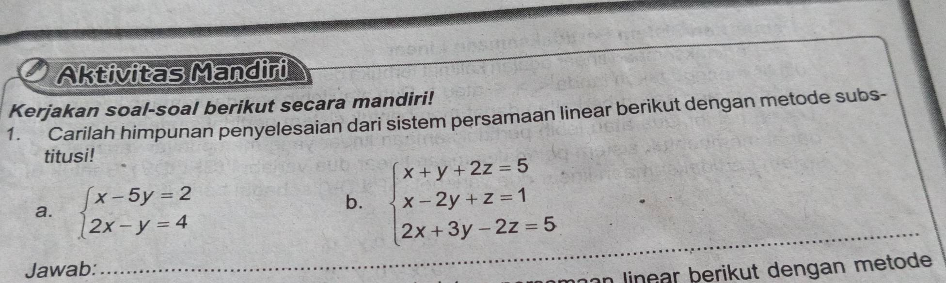 Aktivitas Mandiri
Kerjakan soal-soal berikut secara mandiri!
1. Carilah himpunan penyelesaian dari sistem persamaan linear berikut dengan metode subs-
titusi!
a. beginarrayl x-5y=2 2x-y=4endarray.
b. beginarrayl x+y+2z=5 x-2y+z=1 2x+3y-2z=5endarray.
_
Jawab:
_inn linear berikut dengan metode