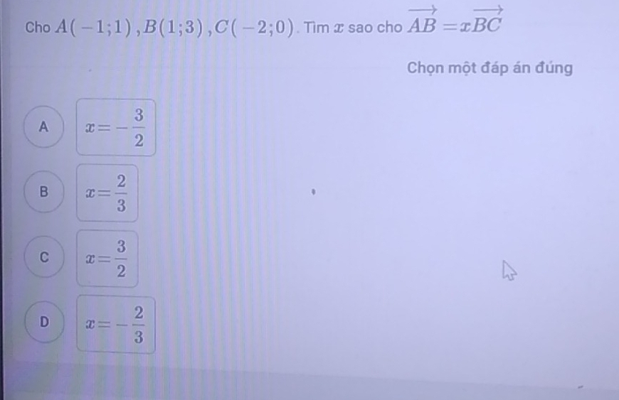 Cho A(-1;1), B(1;3), C(-2;0). Tìm x sao cho vector AB=xvector BC
Chọn một đáp án đúng
A x=- 3/2 
B x= 2/3 
C x= 3/2 
D x=- 2/3 