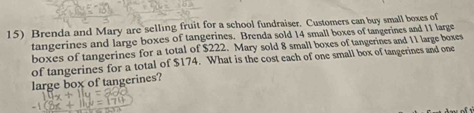 Brenda and Mary are selling fruit for a school fundraiser. Customers can buy small boxes of 
tangerines and large boxes of tangerines. Brenda sold 14 small boxes of tangerines and 11 large 
boxes of tangerines for a total of $222. Mary sold 8 small boxes of tangerines and 11 large boxes 
of tangerines for a total of $174. What is the cost each of one small box of tangerines and one 
large box of tangerines?