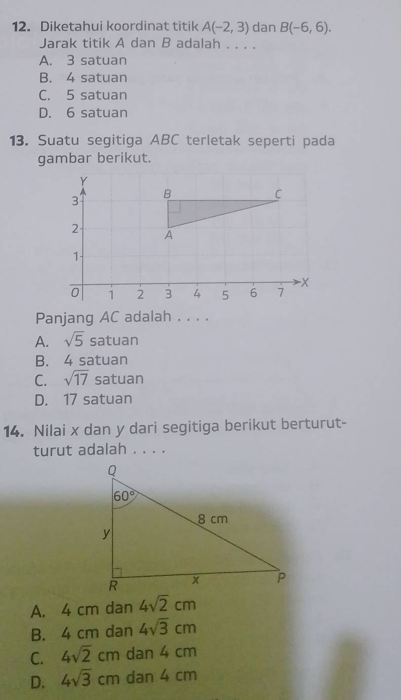 Diketahui koordinat titik A(-2,3) dan B(-6,6).
Jarak titik A dan B adalah . . . .
A. 3 satuan
B. 4 satuan
C. 5 satuan
D. 6 satuan
13. Suatu segitiga ABC terletak seperti pada
gambar berikut.
Panjang AC adalah . . . .
A. sqrt(5) satuan
B. 4 satuan
C. sqrt(17)s atuan
D. 17 satuan
14. Nilai x dan y dari segitiga berikut berturut-
turut adalah . . . .
A. 4 cm dan 4sqrt(2)cm
B. 4 cm dan 4sqrt(3)cm
C. 4sqrt(2)cm dan 4 cm
D. 4sqrt(3)cm dan 4 cm