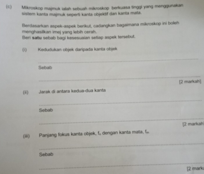 Mikroskop majmuk ialah sebuah mikroskop berkuasa tinggi yang menggunakan 
sistem kanta majmuk seperti kanta objektif dan kanta mata. 
Berdasarkan aspek-aspek berikut, cadangkan bagaimana mikroskop ini boleh 
menghasilkan imej yang lebih cerah. 
Beri satu sebab bagi kesesuaian setiap aspek tersebut. 
(i) Kedudukan objek daripada kanta objek 
_ 
Sebab 
_ 
[2 markah] 
(ii) Jarak di antara kedua-dua kanta 
_ 
Sebab 
_ 
[2 markah 
(iii) Panjang fokus kanta objek, f 。 dengan kanta mata, f
_ 
Sebab 
_ 
[2 mark