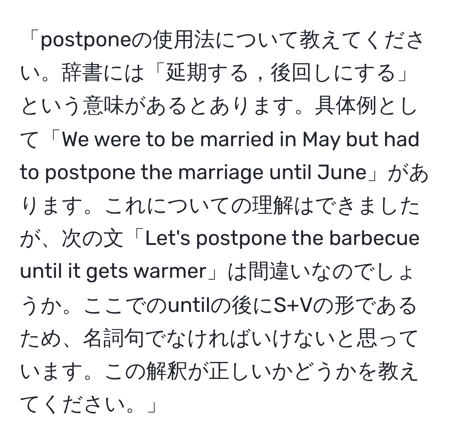 「postponeの使用法について教えてください。辞書には「延期する，後回しにする」という意味があるとあります。具体例として「We were to be married in May but had to postpone the marriage until June」があります。これについての理解はできましたが、次の文「Let's postpone the barbecue until it gets warmer」は間違いなのでしょうか。ここでのuntilの後にS+Vの形であるため、名詞句でなければいけないと思っています。この解釈が正しいかどうかを教えてください。」