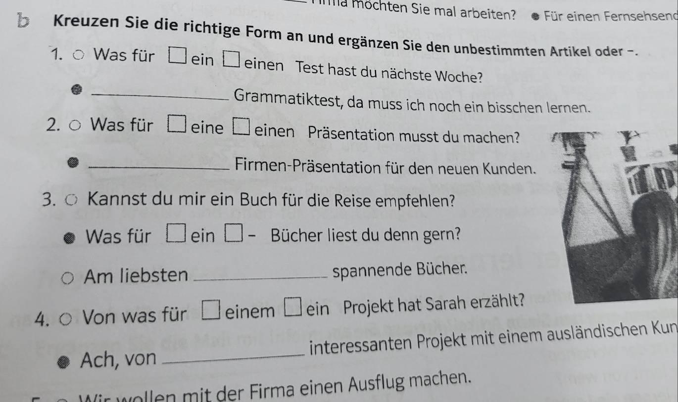 Ima möchten Sie mal arbeiten? Für einen Fernsehsend 
b Kreuzen Sie die richtige Form an und ergänzen Sie den unbestimmten Artikel oder . 
1. Was für □ ein □ einen Test hast du nächste Woche? 
_Grammatiktest, da muss ich noch ein bisschen lernen. 
Was für □ eine □ einen Präsentation musst du machen? 
_ Firmen-Präsentation für den neuen Kunden. 
3.○ Kannst du mir ein Buch für die Reise empfehlen? 
Was für □ ein | Bücher liest du denn gern? 
Am liebsten_ 
spannende Bücher. 
4. Von was für □ einem ein Projekt hat Sarah erzählt 
Ach, von _interessanten Projekt mit einem ausländischen Kun 
Wir wollen mit der Firma einen Ausflug machen.