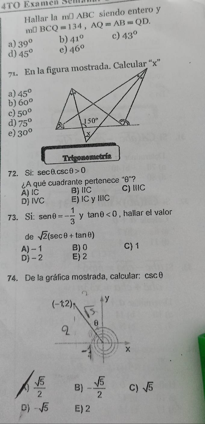 4TO Examen Sema
Hallar la m² ABC siendo entero y
m□ BCQ=134,AQ=AB=QD.
a) 39° b) 41° c) 43°
d) 45° e) 46°
a) 45°
b) 60°
c) 50°
d) 75°
e) 30°
Trigonometría
72. Si: sec θ .csc θ >0
¿A qué cuadrante pertenece “θ”?
A) IC B)ⅡC C) IIIC
D) IVC E)IC y IIIC
73. Si: sen θ =- 1/3  y tan θ <0</tex> , hallar el valor
de sqrt(2)(sec θ +tan θ )
A) - 1 B) 0 C) 1
D)- 2 E) 2
74. De la gráfica mostrada, calcular: csc θ
(-1;2) y
θ
 sqrt(5)/2  B) - sqrt(5)/2  C) sqrt(5)
D) -sqrt(5) E) 2