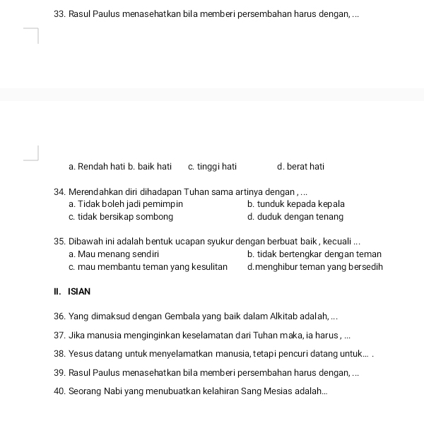 Rasul Paulus menasehatkan bila memberi persembahan harus dengan, ...
a. Rendah hati b. baik hati c. tinggi hati d. berat hati
34. Merendahkan diri dihadapan Tuhan sama artinya dengan , ...
a. Tidak boleh jadi pemimpin b. tunduk kepada kepala
c. tidak bersikap sombong d. duduk dengan tenang
35. Dibawah ini adalah bentuk ucapan syukur dengan berbuat baik, kecuali ...
a. Mau menang sendiri b. tidak bertengkar dengan teman
c. mau membantu teman yang kesulitan d. menghibur teman yang bersedih
II. ISIAN
36. Yang dimaksud dengan Gembala yang baik dalam Alkitab adalah, ...
37. Jika manusia menginginkan keselamatan dari Tuhan maka, ia harus , ...
38. Yesus datang untuk menyelamatkan manusia, tetapi pencuri datang untuk... .
39. Rasul Paulus menasehatkan bila memberi persembahan harus dengan, ...
40. Seorang Nabi yang menubuatkan kelahiran Sang Mesias adalah...