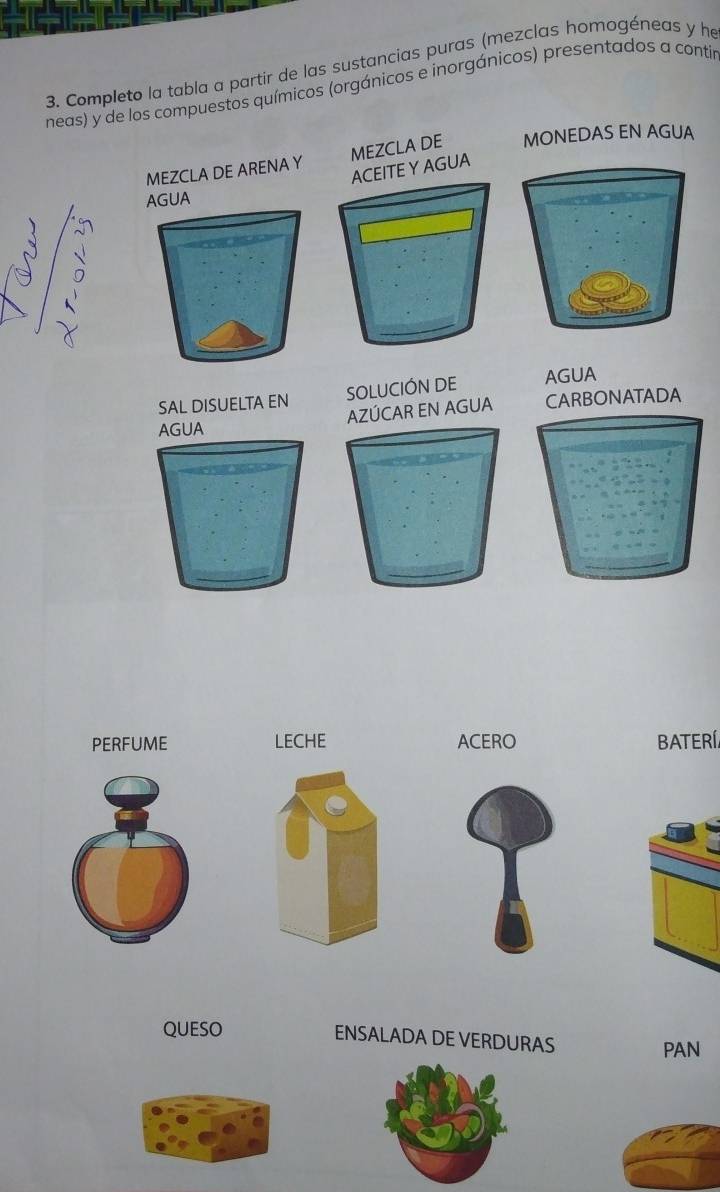 Completo la tabla a partir de las sustancias puras (mezclas homogéneas y he 
neas) y de los compuestos químicos (orgánicos e inorgánicos) presentados a contir 
MONEDAS EN AGUA 
SAL DISUELTA EN SOLUCIÓN DE AGUA 
AZÚCAR EN AGUA CARBONATADA 
AGUA 
PERFUME LECHE ACERO BATERÍ. 
QUESO 
ENSALADA DE VERDURAS PAN