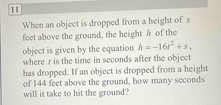 When an object is dropped from a height of s 
feet above the ground, the height h of the 
object is given by the equation h=-16t^2+s, 
where z is the time in seconds after the object 
has dropped. If an object is dropped from a height 
of 144 feet above the ground, how many seconds
will it take to hit the ground?