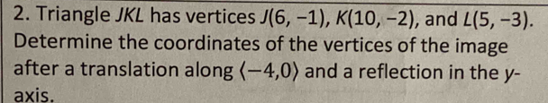 Triangle JKL has vertices J(6,-1), K(10,-2) , and L(5,-3). 
Determine the coordinates of the vertices of the image 
after a translation along langle -4,0rangle and a reflection in the y - 
axis.