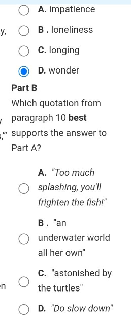 A. impatience
y, B . loneliness
C. longing
D. wonder
Part B
Which quotation from
paragraph 10 best
''' supports the answer to
Part A?
A. "Too much
splashing, you'll
frighten the fish!"
B . "an
underwater world
all her own"
C. "astonished by
n the turtles"
D. "Do slow down"