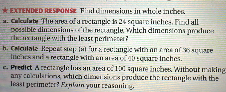 EXTENDED RESPONSE Find dimensions in whole inches. 
a. Calculate The area of a rectangle is 24 square inches. Find all 
possible dimensions of the rectangle. Which dimensions produce 
the rectangle with the least perimeter? 
b. Calculate Repeat step (a) for a rectangle with an area of 36 square
inches and a rectangle with an area of 40 square inches. 
c. Predict A rectangle has an area of 100 square inches. Without making 
any calculations, which dimensions produce the rectangle with the 
least perimeter? Explain your reasoning.