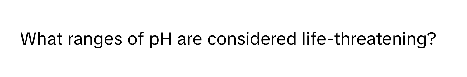 What ranges of pH are considered life-threatening?