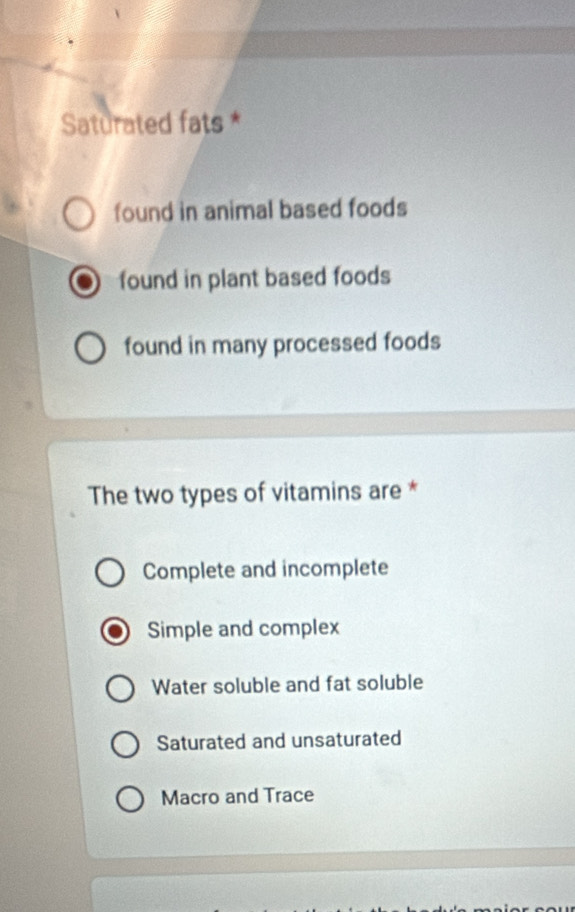 Saturated fats *
found in animal based foods
found in plant based foods
found in many processed foods
The two types of vitamins are *
Complete and incomplete
Simple and complex
Water soluble and fat soluble
Saturated and unsaturated
Macro and Trace