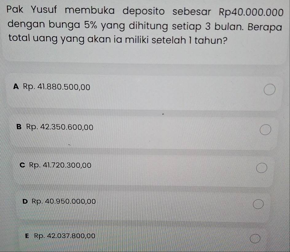 Pak Yusuf membuka deposito sebesar Rp40.000.000
dengan bunga 5% yang dihitung setiap 3 bulan. Berapa
total uang yang akan ia miliki setelah 1 tahun?
A Rp. 41.880.500,00
B Rp. 42.350.600,00
C Rp. 41.720.300,00
D Rp. 40.950.000,00
E Rp. 42.037.800,00