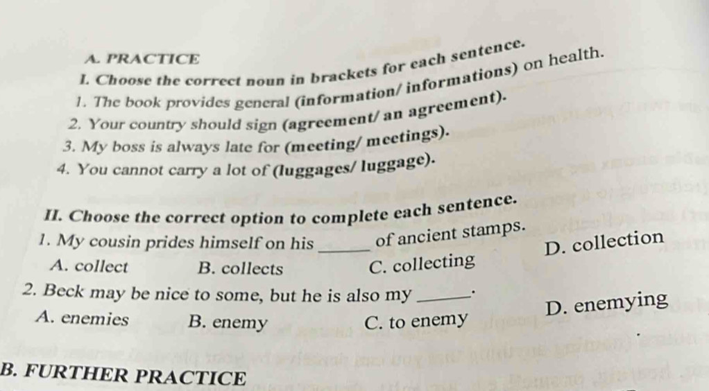 PRACTICE
I. Choose the correct noun in brackets for each sentence.
1. The book provides gencral (information/ informations) on health.
2. Your country should sign (agreement/ an agreement).
3. My boss is always late for (meeting/ meetings).
4. You cannot carry a lot of (luggages/ luggage).
II. Choose the correct option to complete each sentence.
1. My cousin prides himself on his_ of ancient stamps.
D. collection
A. collect B. collects C. collecting
2. Beck may be nice to some, but he is also my _.
D. enemying
A. enemies B. enemy C. to enemy
B. FURTHER PRACTICE