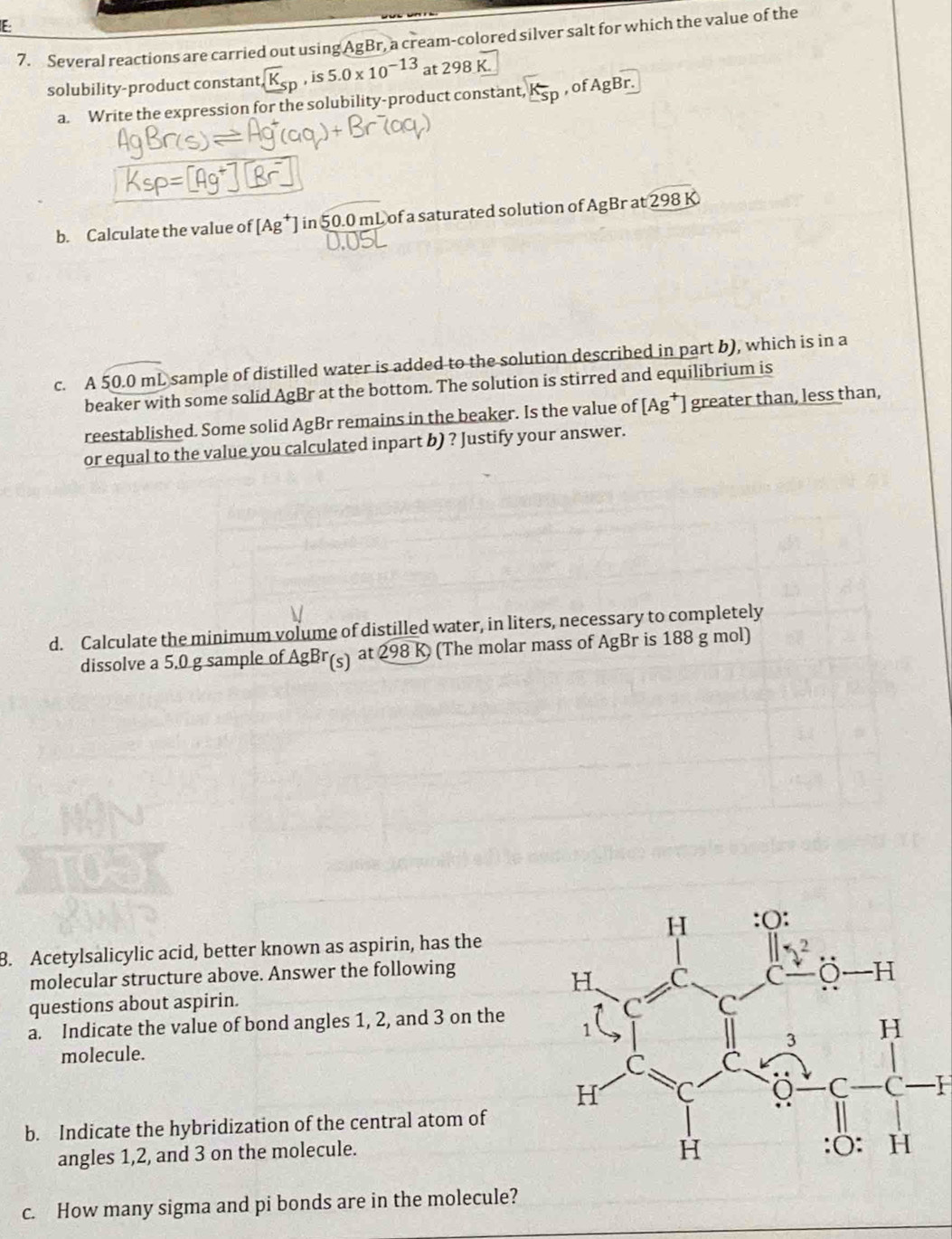 E-
7. Several reactions are carried out using AgBr, a cream-colored silver salt for which the value of the
solubility-product constant, K_sp , is 5.0* 10^(-13) at 298 K.
a. Write the expression for the solubility-product constant, K_sp , of AgBr.
b. Calculate the value of [Ag^+] in 50.0 mL of a saturated solution of AgBr at 298 K
c. A 50.0 mL sample of distilled water is added to the solution described in part b), which is in a
beaker with some solid AgBr at the bottom. The solution is stirred and equilibrium is
reestablished. Some solid AgBr remains in the beaker. Is the value of [Ag^+] greater than, less than,
or equal to the value you calculated inpart b) ? Justify your answer.
d. Calculate the minimum volume of distilled water, in liters, necessary to completely
dissolve a 5,0 g sample of AgBr(s) at 298 K (The molar mass of AgBr is 188 g mol)
B. Acetylsalicylic acid, better known as aspirin, has the
molecular structure above. Answer the following
questions about aspirin.
a. Indicate the value of bond angles 1, 2, and 3 on the
molecule.
I
b. Indicate the hybridization of the central atom of
angles 1,2, and 3 on the molecule.
c. How many sigma and pi bonds are in the molecule?