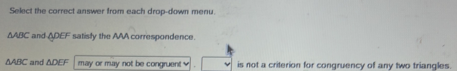 Select the correct answer from each drop-down menu.
△ ABC and ADEF satisfy the AAA correspondence.
△ ABC and △ DEF may or may not be congruent is not a criterion for congruency of any two triangles.