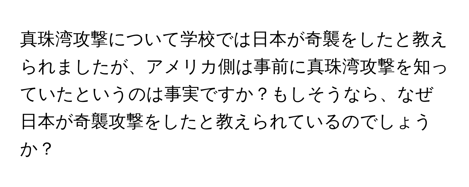 真珠湾攻撃について学校では日本が奇襲をしたと教えられましたが、アメリカ側は事前に真珠湾攻撃を知っていたというのは事実ですか？もしそうなら、なぜ日本が奇襲攻撃をしたと教えられているのでしょうか？