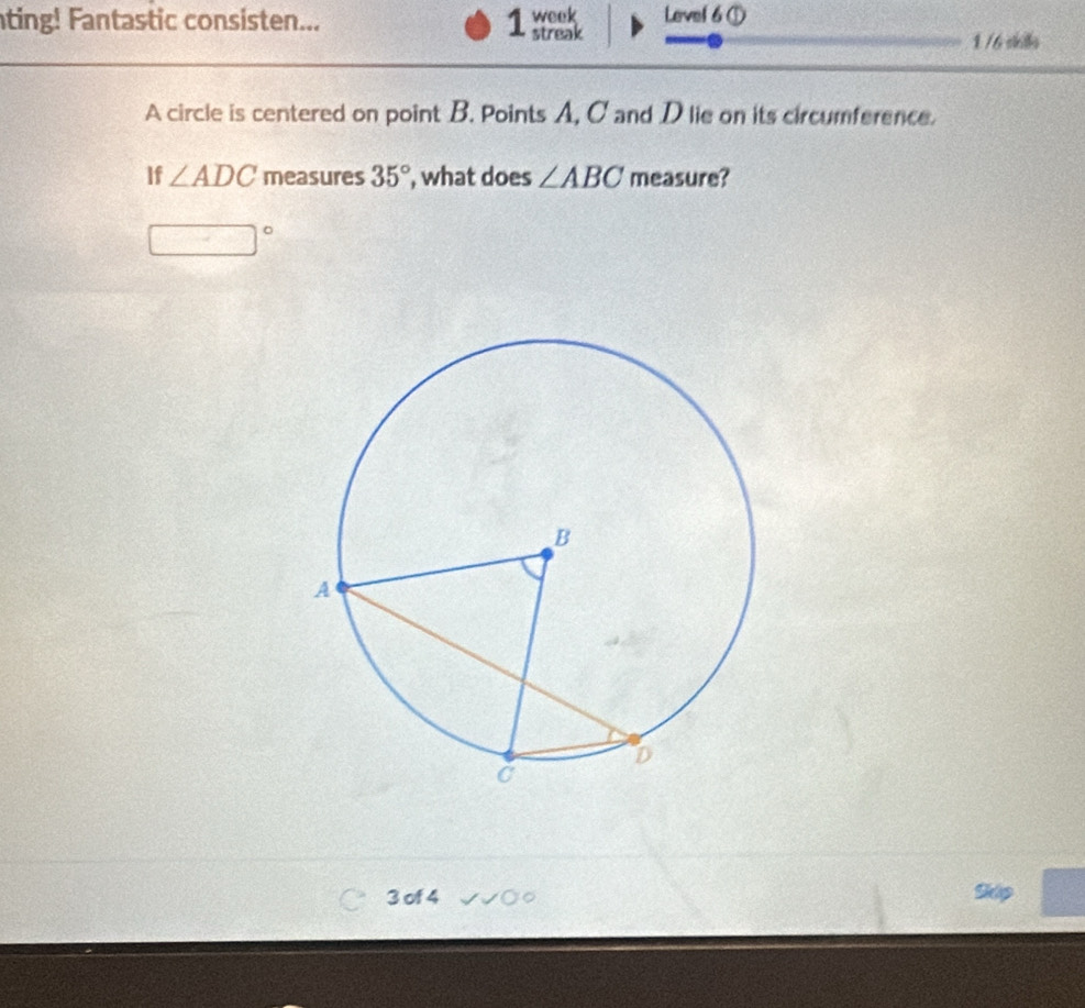 ting! Fantastic consisten... 1 streak week Level 6 ① 
1 /6 skills 
A circle is centered on point B. Points A, C and D lie on its circumference. 
If ∠ ADC measures 35° , what does ∠ ABC measure?
□°
3 of 4 Skip