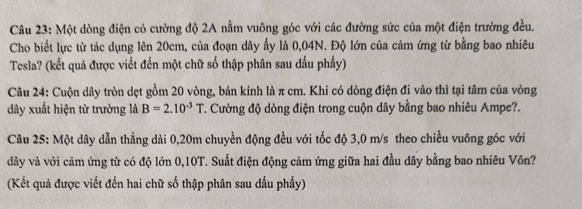 Một dòng điện có cường độ 2A nằm vuông góc với các đường sức của một điện trường đều. 
Cho biết lực từ tác dụng lên 20cm, của đoạn dây ấy là 0,04N. Độ lớn của cảm ứng từ bằng bao nhiêu 
Tesla? (kết quả được viết đến một chữ số thập phân sau đấu phẩy) 
Câu 24: Cuộn dây tròn dẹt gồm 20 vòng, bán kính là π cm. Khi có dòng điện đi vào thì tại tâm của vòng 
dây xuất hiện từ trường là B=2.10^(-3)T T. Cường độ dòng điện trong cuộn dây bằng bao nhiêu Ampe?. 
Câu 25: Một dây dẫn thằng dài 0,20m chuyền động đều với tốc độ 3,0 m/s theo chiều vuông góc với 
dây và với cảm ứng từ có độ lớn 0,10T. Suất điện động cảm ứng giữa hai đầu dây bằng bao nhiêu Vôn? 
(Kết quả được viết đến hai chữ số thập phân sau dấu phẩy)