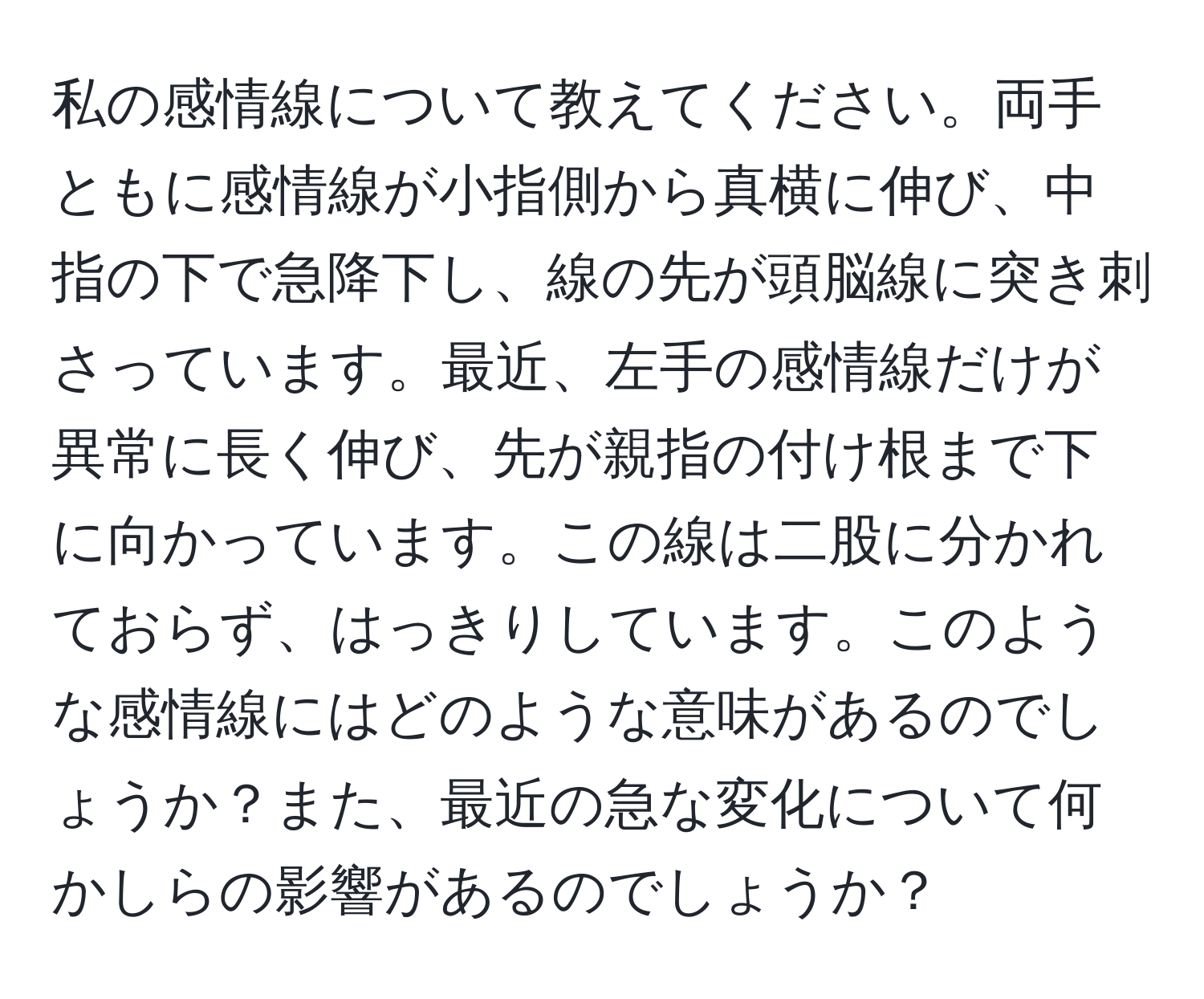 私の感情線について教えてください。両手ともに感情線が小指側から真横に伸び、中指の下で急降下し、線の先が頭脳線に突き刺さっています。最近、左手の感情線だけが異常に長く伸び、先が親指の付け根まで下に向かっています。この線は二股に分かれておらず、はっきりしています。このような感情線にはどのような意味があるのでしょうか？また、最近の急な変化について何かしらの影響があるのでしょうか？