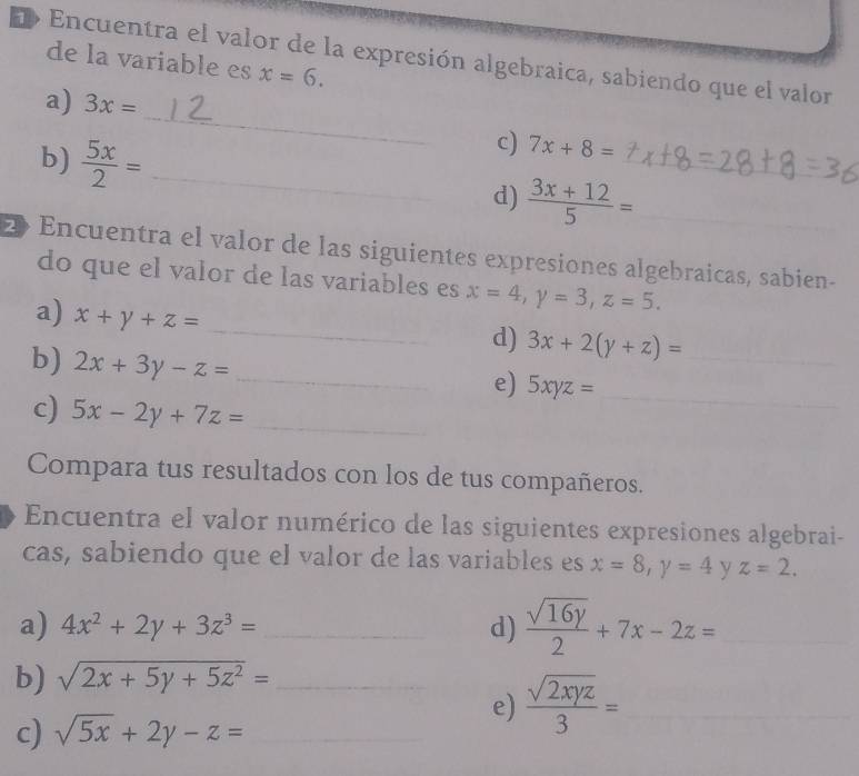 Encuentra el valor de la expresión algebraica, sabiendo que el valor 
de la variable es x=6. 
_ 
a) 3x=
c) 7x+8=
b)  5x/2 = _d)  (3x+12)/5 = __ 
2 Encuentra el valor de las siguientes expresiones algebraicas, sabien- 
do que el valor de las variables es x=4, y=3, z=5. 
a) x+y+z=
_d) 3x+2(y+z)= _ 
b) 2x+3y-z= _ 
e) 5xyz= _ 
c) 5x-2y+7z= _ 
Compara tus resultados con los de tus compañeros. 
Encuentra el valor numérico de las siguientes expresiones algebrai- 
cas, sabiendo que el valor de las variables es x=8, y=4 y z=2. 
a) 4x^2+2y+3z^3= _d)  sqrt(16y)/2 +7x-2z= _ 
b) sqrt(2x+5y+5z^2)= _ 
c) sqrt(5x)+2y-z= _ 
e)  sqrt(2xyz)/3 = _